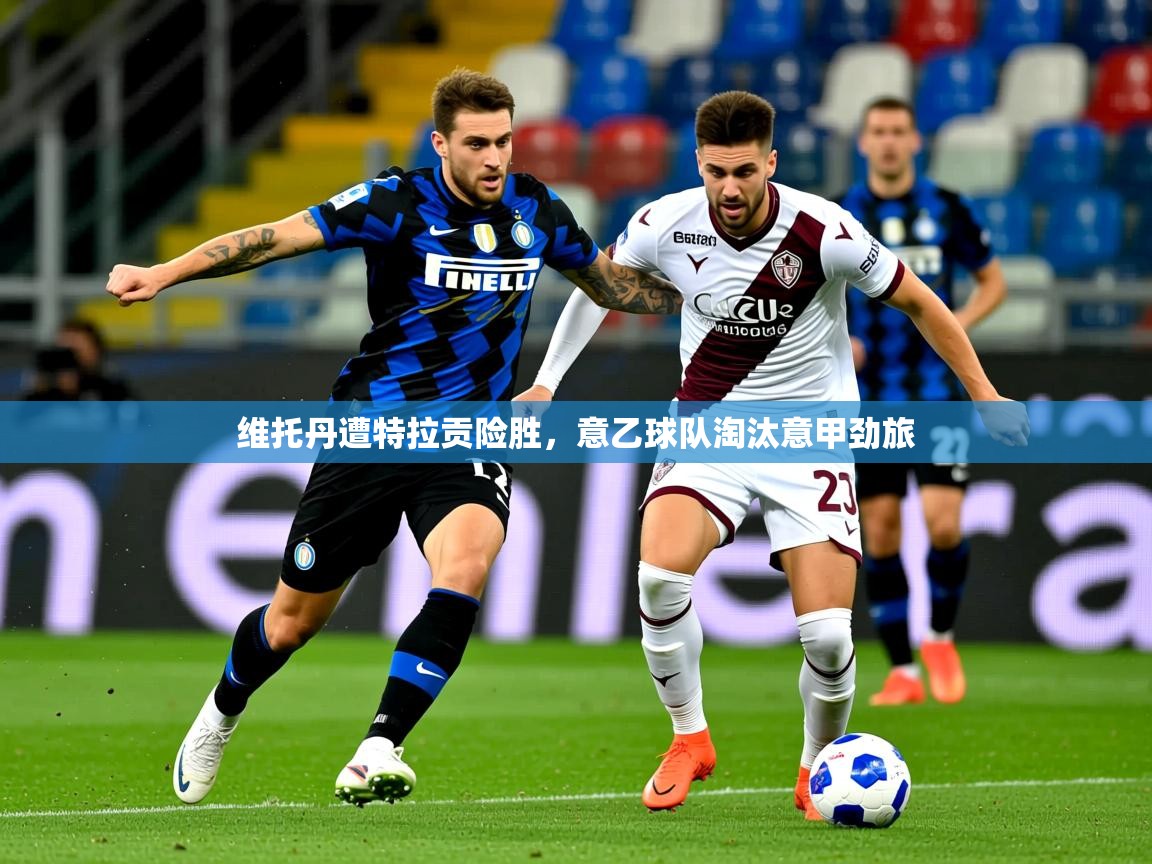 2025米兰体育官方有实力维托丹遭特拉贡险胜，意乙球队淘汰意甲劲旅