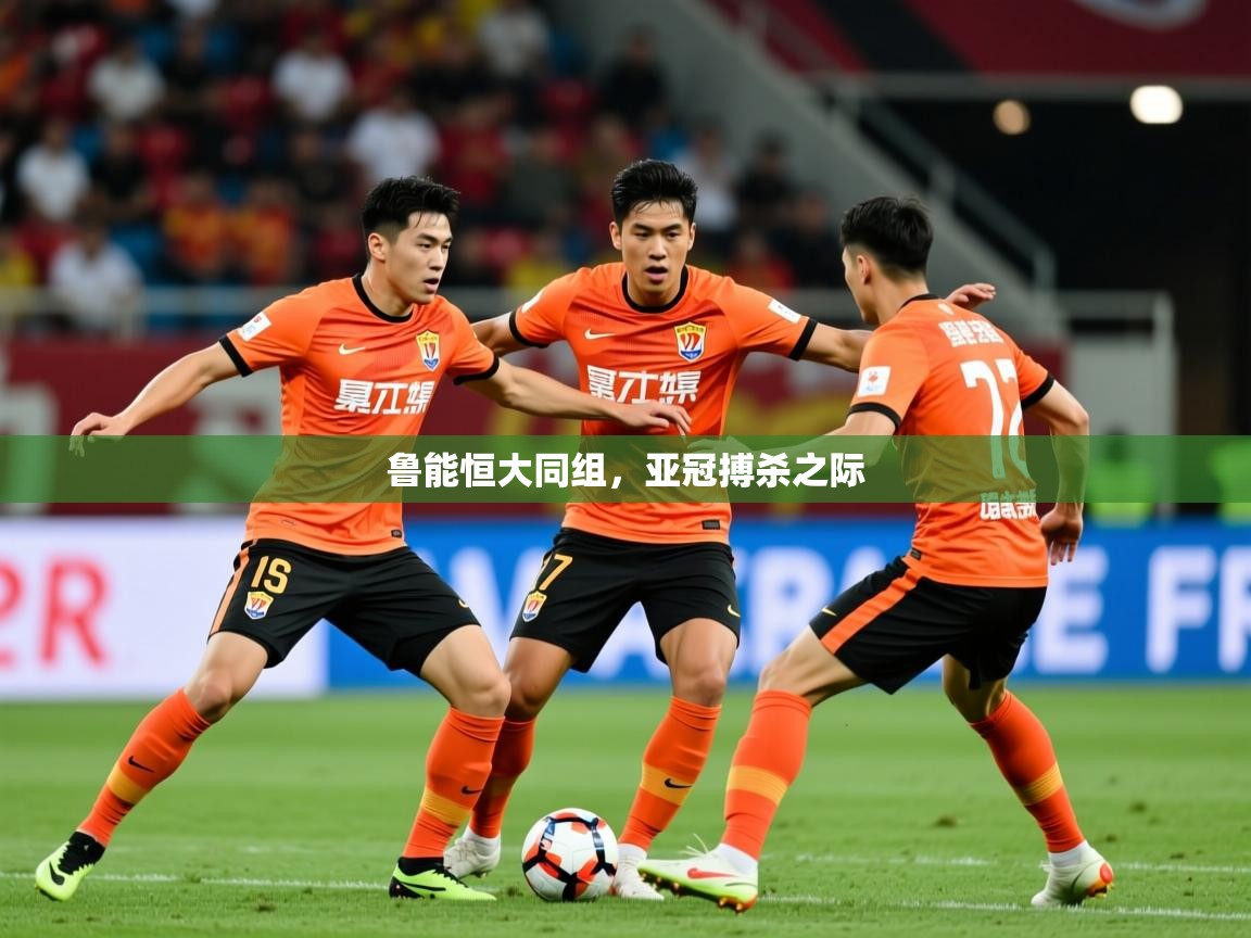2025米兰体育app官网下载鲁能恒大同组,亚冠搏杀之际 第1张