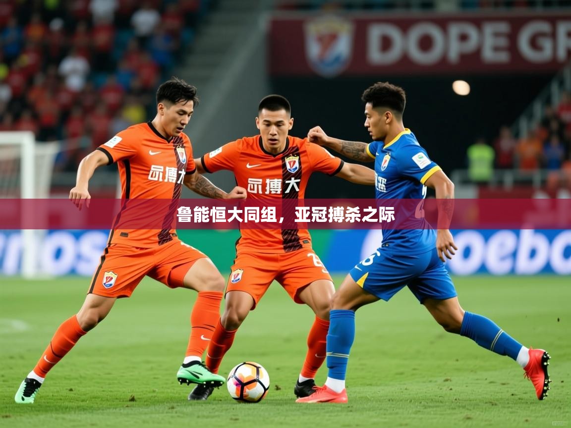 2025米兰体育app官网下载鲁能恒大同组,亚冠搏杀之际 第2张