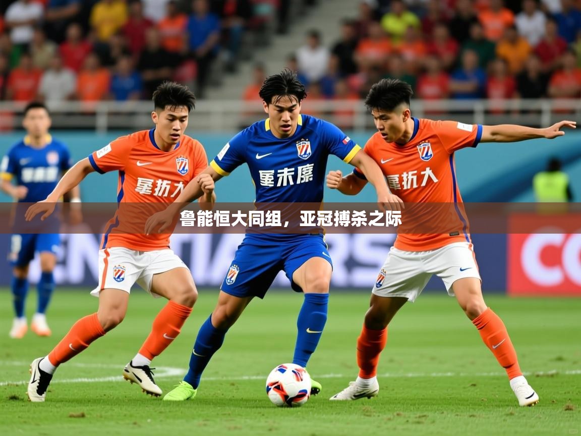 2025米兰体育app官网下载鲁能恒大同组,亚冠搏杀之际 第3张
